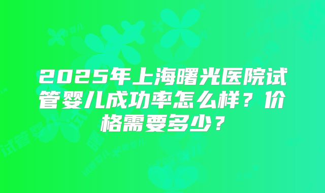 2025年上海曙光医院试管婴儿成功率怎么样?价格需要多少?