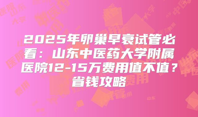 2025年卵巢早衰试管必看：山东中医药大学附属医院12-15万费用值不值？省钱攻略