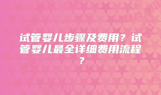 试管婴儿步骤及费用？试管婴儿最全详细费用流程？
