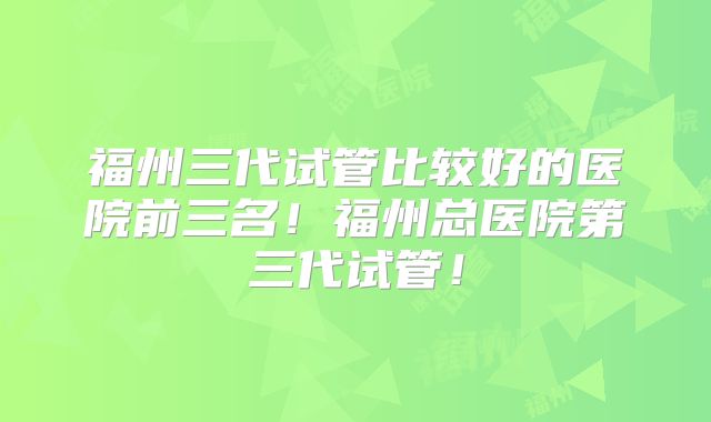 福州三代试管比较好的医院前三名！福州总医院第三代试管！