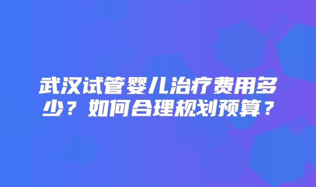 武汉试管婴儿治疗费用多少？如何合理规划预算？