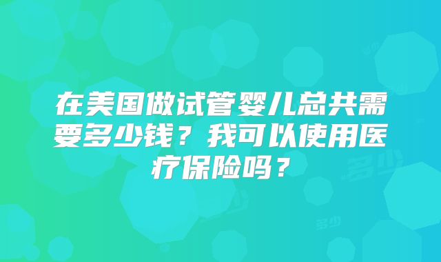 在美国做试管婴儿总共需要多少钱？我可以使用医疗保险吗？