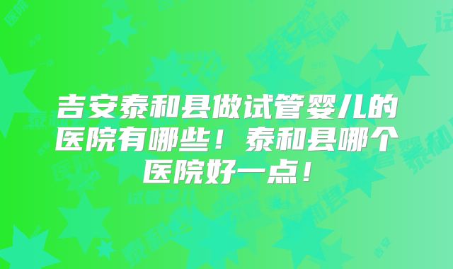 吉安泰和县做试管婴儿的医院有哪些！泰和县哪个医院好一点！