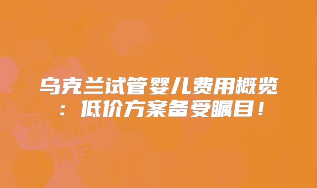 乌克兰试管婴儿费用概览：低价方案备受瞩目！