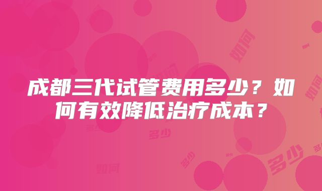 成都三代试管费用多少？如何有效降低治疗成本？