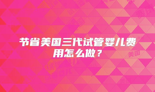 节省美国三代试管婴儿费用怎么做？