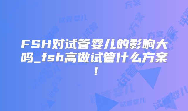 FSH对试管婴儿的影响大吗_fsh高做试管什么方案！