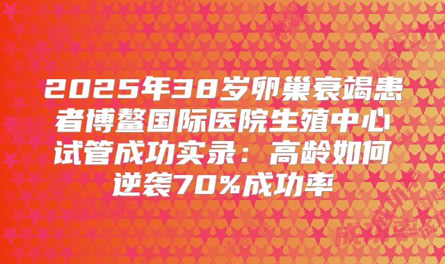 2025年38岁卵巢衰竭患者博鳌国际医院生殖中心试管成功实录：高龄如何逆袭70%成功率