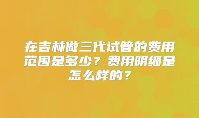 在吉林做三代试管的费用范围是多少？费用明细是怎么样的？