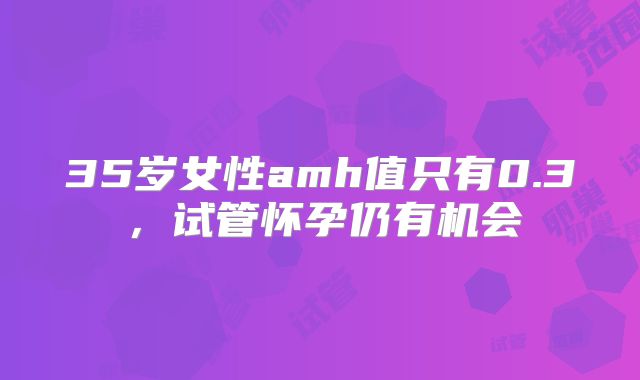 35岁女性amh值只有0.3，试管怀孕仍有机会