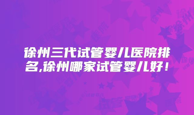 徐州三代试管婴儿医院排名,徐州哪家试管婴儿好！