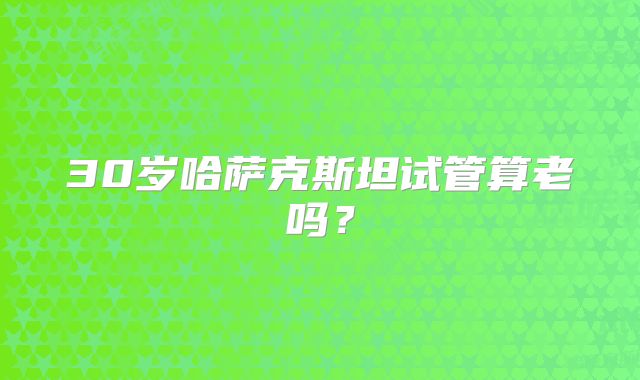 30岁哈萨克斯坦试管算老吗？