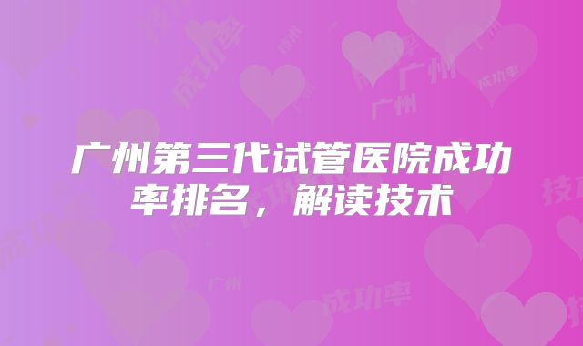 广州第三代试管医院成功率排名，解读技术
