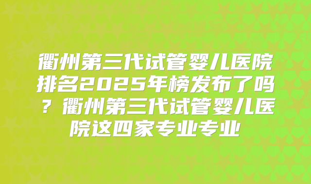 衢州第三代试管婴儿医院排名2025年榜发布了吗？衢州第三代试管婴儿医院这四家专业专业