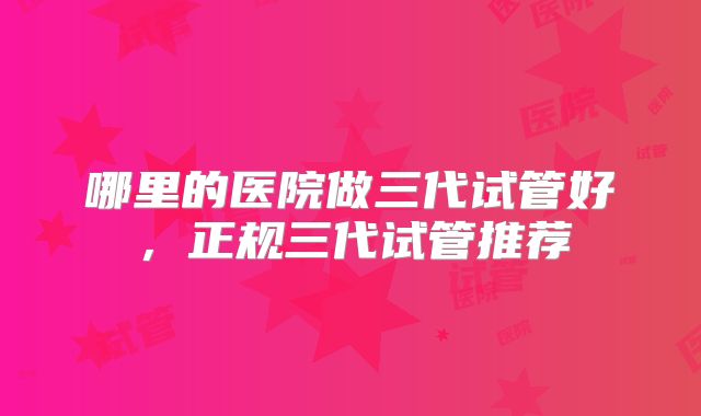 哪里的医院做三代试管好，正规三代试管推荐