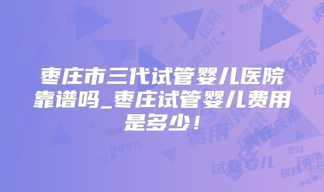 枣庄市三代试管婴儿医院靠谱吗_枣庄试管婴儿费用是多少！