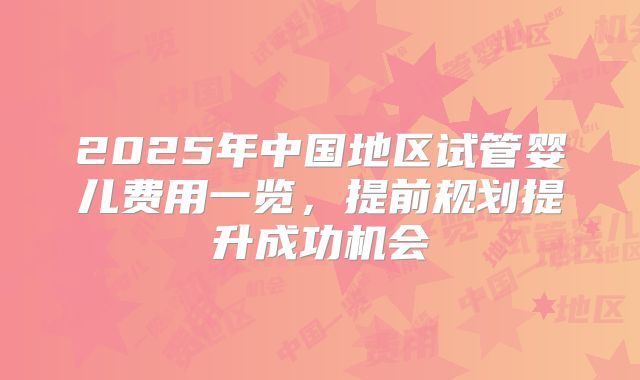 2025年中国地区试管婴儿费用一览，提前规划提升成功机会