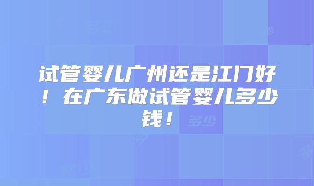 试管婴儿广州还是江门好!在广东做试管婴儿多少钱!