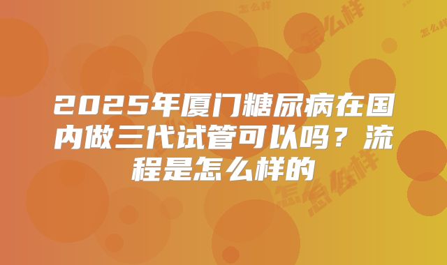 2025年厦门糖尿病在国内做三代试管可以吗？流程是怎么样的