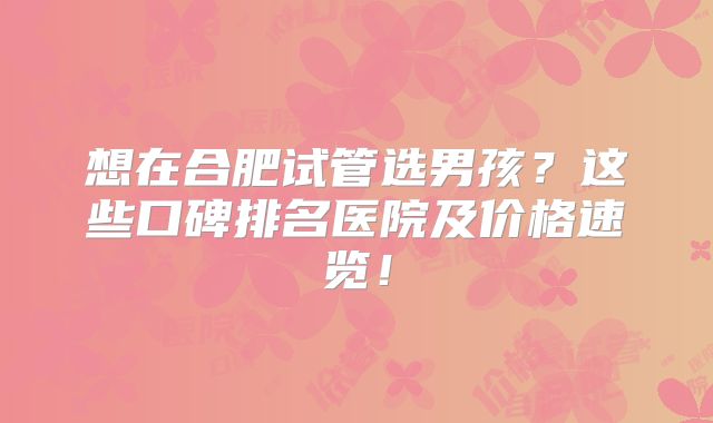 想在合肥试管选男孩？这些口碑排名医院及价格速览！