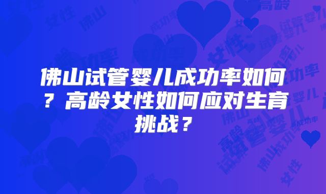 佛山试管婴儿成功率如何？高龄女性如何应对生育挑战？