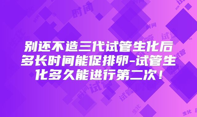 别还不造三代试管生化后多长时间能促排卵-试管生化多久能进行第二次!