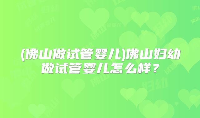 (佛山做试管婴儿)佛山妇幼做试管婴儿怎么样?
