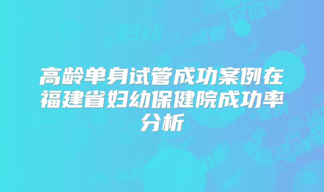 高龄单身试管成功案例在福建省妇幼保健院成功率分析