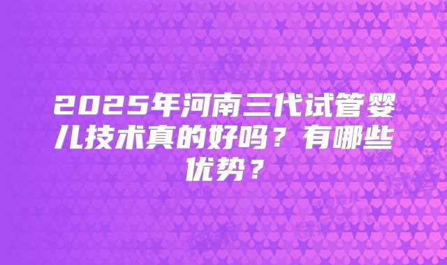 2025年河南三代试管婴儿技术真的好吗？有哪些优势？