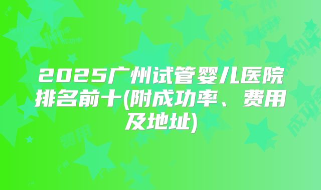 2025广州试管婴儿医院排名前十(附成功率、费用及地址)