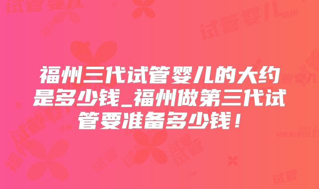 福州三代试管婴儿的大约是多少钱_福州做第三代试管要准备多少钱!