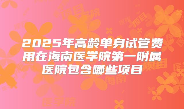 2025年高龄单身试管费用在海南医学院第一附属医院包含哪些项目