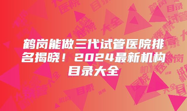 鹤岗能做三代试管医院排名揭晓！2024最新机构目录大全