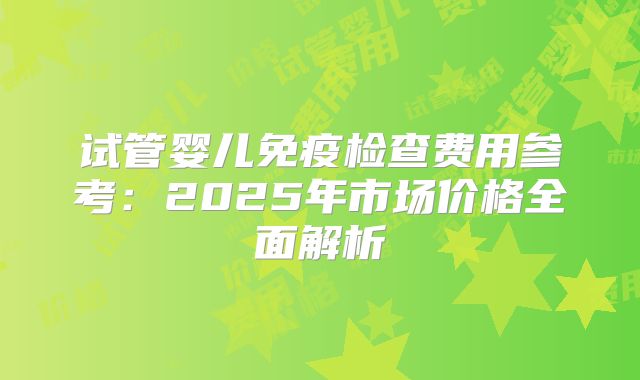 试管婴儿免疫检查费用参考：2025年市场价格全面解析