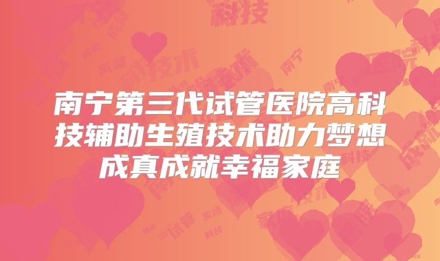南宁第三代试管医院高科技辅助生殖技术助力梦想成真成就幸福家庭