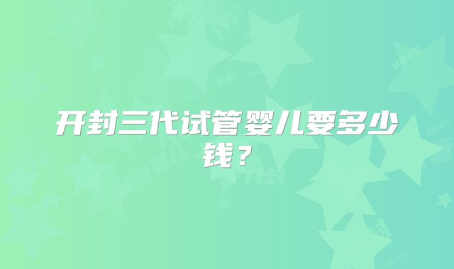 开封三代试管婴儿要多少钱？