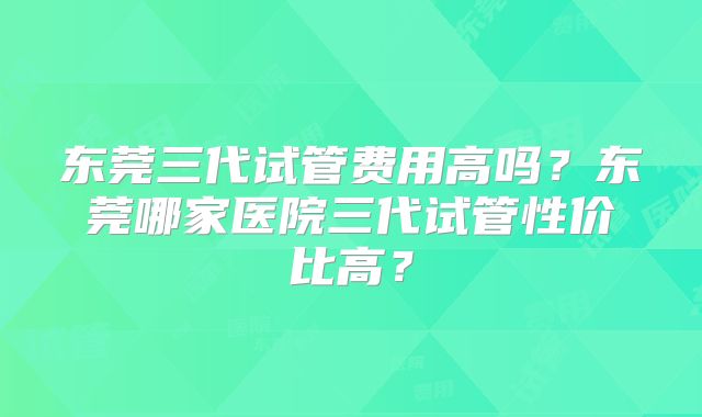 东莞三代试管费用高吗？东莞哪家医院三代试管性价比高？