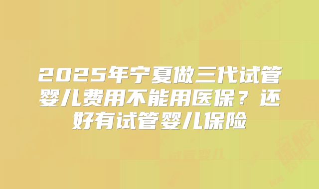 2025年宁夏做三代试管婴儿费用不能用医保？还好有试管婴儿保险
