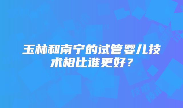玉林和南宁的试管婴儿技术相比谁更好？