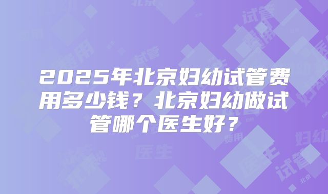 2025年北京妇幼试管费用多少钱？北京妇幼做试管哪个医生好？