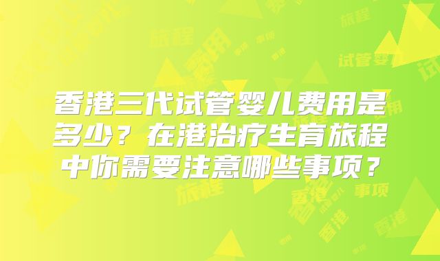 香港三代试管婴儿费用是多少?在港治疗生育旅程中你需要注意哪些事项?