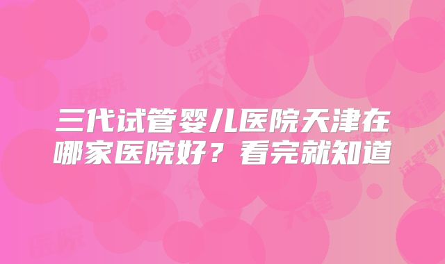 三代试管婴儿医院天津在哪家医院好？看完就知道