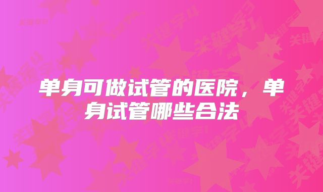 单身可做试管的医院,单身试管哪些合法