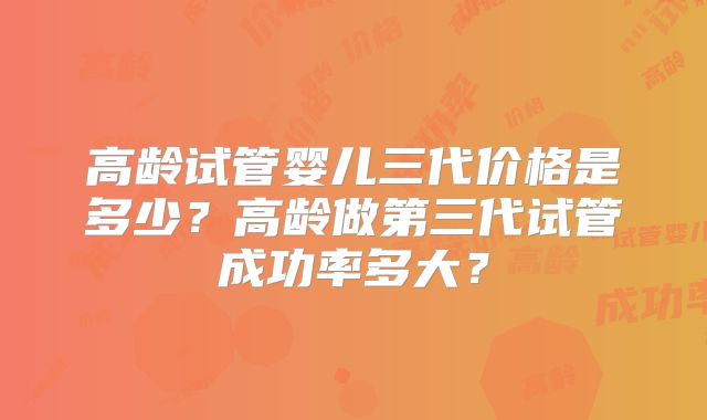 高龄试管婴儿三代价格是多少?高龄做第三代试管成功率多大?