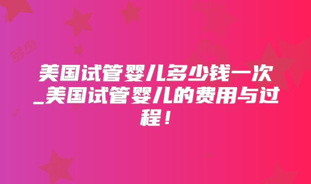 美国试管婴儿多少钱一次_美国试管婴儿的费用与过程！
