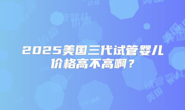 2025美国三代试管婴儿价格高不高啊？