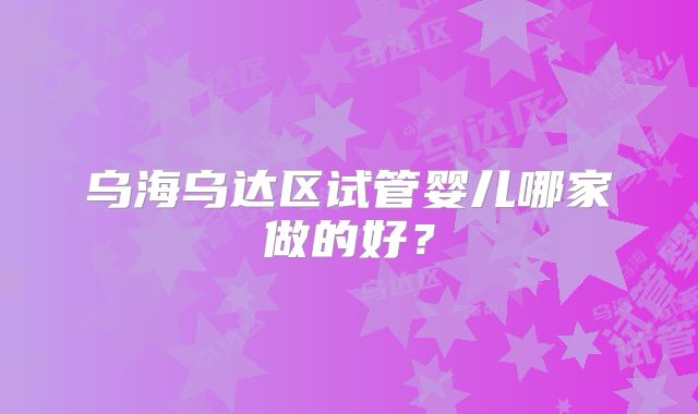 乌海乌达区试管婴儿哪家做的好？
