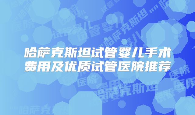 哈萨克斯坦试管婴儿手术费用及优质试管医院推荐