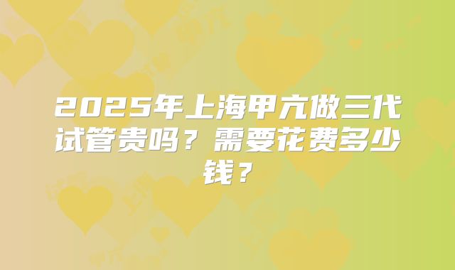 2025年上海甲亢做三代试管贵吗？需要花费多少钱？