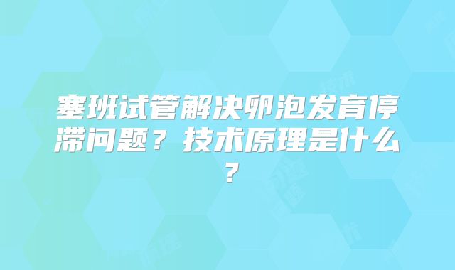 塞班试管解决卵泡发育停滞问题？技术原理是什么？